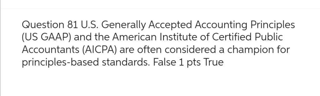 Question 81 U.S. Generally Accepted Accounting Principles
(US GAAP) and the American Institute of Certified Public
Accountants (AICPA) are often considered a champion for
principles-based standards. False 1 pts True