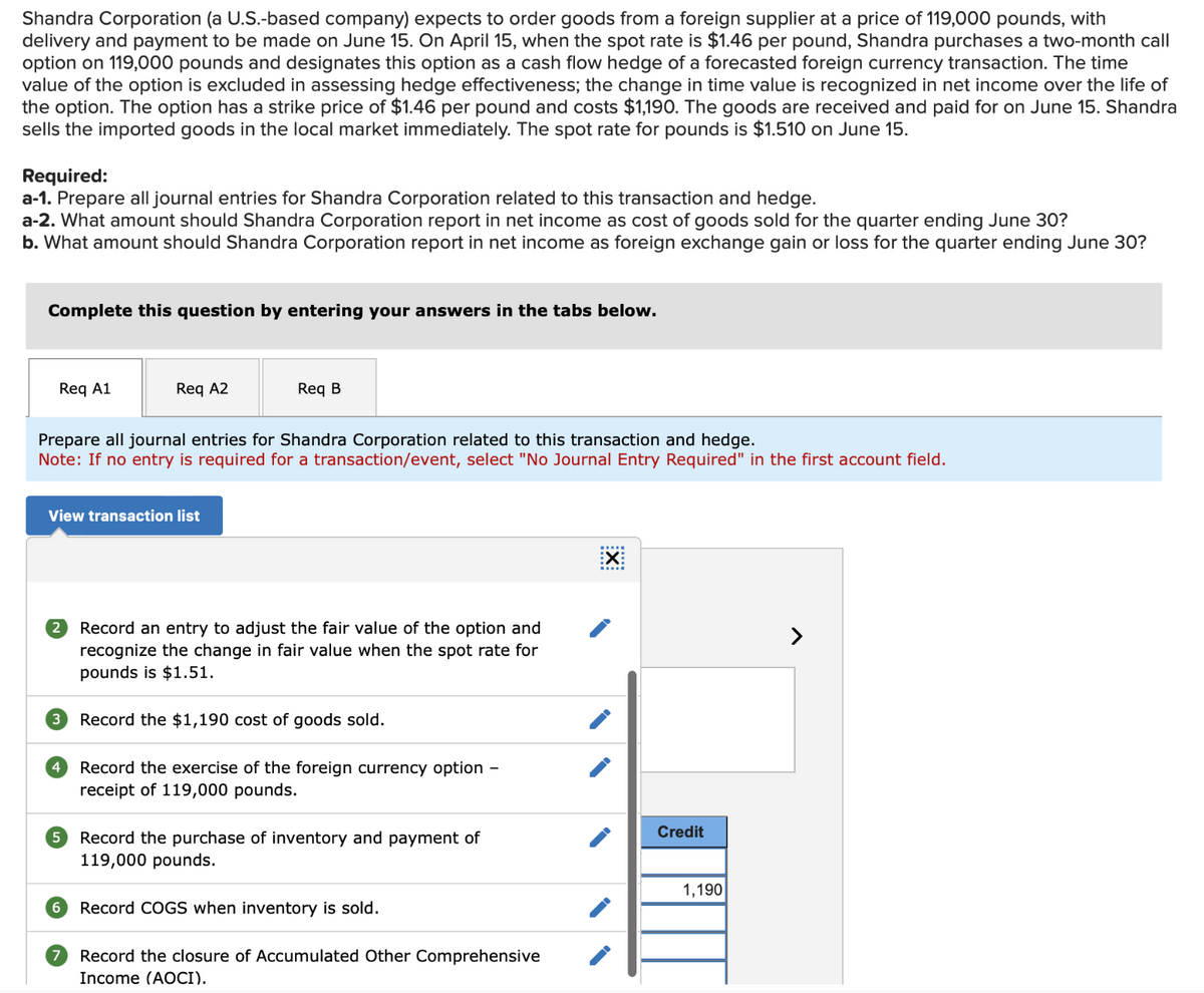 Shandra Corporation (a U.S.-based company) expects to order goods from a foreign supplier at a price of 119,000 pounds, with
delivery and payment to be made on June 15. On April 15, when the spot rate is $1.46 per pound, Shandra purchases a two-month call
option on 119,000 pounds and designates this option as a cash flow hedge of a forecasted foreign currency transaction. The time
value of the option is excluded in assessing hedge effectiveness; the change in time value is recognized in net income over the life of
the option. The option has a strike price of $1.46 per pound and costs $1,190. The goods are received and paid for on June 15. Shandra
sells the imported goods in the local market immediately. The spot rate for pounds is $1.510 on June 15.
Required:
a-1. Prepare all journal entries for Shandra Corporation related to this transaction and hedge.
a-2. What amount should Shandra Corporation report in net income as cost of goods sold for the quarter ending June 30?
b. What amount should Shandra Corporation report in net income as foreign exchange gain or loss for the quarter ending June 30?
Complete this question by entering your answers in the tabs below.
Req A1
Prepare all journal entries for Shandra Corporation related to this transaction and hedge.
Note: If no entry is required for a transaction/event, select "No Journal Entry Required" in the first account field.
View transaction list
2
3
Req A2
4
5
Req B
Record an entry to adjust the fair value of the option and
recognize the change in fair value when the spot rate for
pounds is $1.51.
Record the $1,190 cost of goods sold.
Record the exercise of the foreign currency option
receipt of 119,000 pounds.
Record the purchase of inventory and payment of
119,000 pounds.
6 Record COGS when inventory is sold.
7 Record the closure of Accumulated Other Comprehensive
Income (AOCI).
EX
Credit
1,190