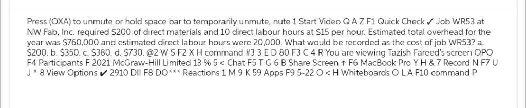 Press (OXA) to unmute or hold space bar to temporarily unmute, nute 1 Start Video Q AZ F1 Quick Check ✔ Job WR53 at
NW Fab, Inc. required $200 of direct materials and 10 direct labour hours at $15 per hour. Estimated total overhead for the
year was $760,000 and estimated direct labour hours were 20,000. What would be recorded as the cost of job WR53? a.
$200. b. $350. c. $380. d. $730. @2 WS F2 X H command #3 3 E D 80 F3 C 4 R You are viewing Tazish Fareed's screen OPO
F4 Participants F 2021 McGraw-Hill Limited 13 % 5 < Chat F5 TG 6 B Share Screen ↑ F6 MacBook Pro Y H & 7 Record N F7 U
J* 8 View Options ✔ 2910 DII F8 DO*** Reactions 1 M 9 K 59 Apps F9 5-22 O<H Whiteboards O LA F10 command P