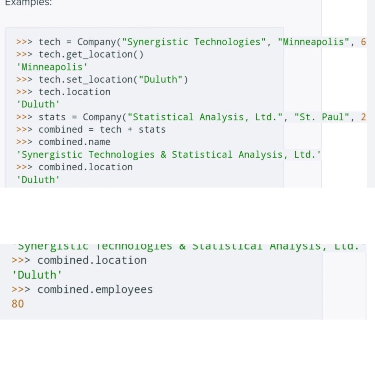 Examples:
>>> tech = Company ("Synergistic Technologies", "Minneapolis", 6
>>> tech.get_location()
'Minneapolis'
>>> tech.set_location ("Duluth")
>>> tech.location
'Duluth'
>>> stats = Company ("Statistical Analysis, Ltd.", "St. Paul", 2
>>> combined = tech + stats
>>> combined.name
'Synergistic Technologies & Statistical Analysis, Ltd.'
>>> combined.location
'Duluth'
Synergistic Technologies & Statistical AnalysiS, LLA.
>>> combined.location
'Duluth'
>>> combined.employees
80