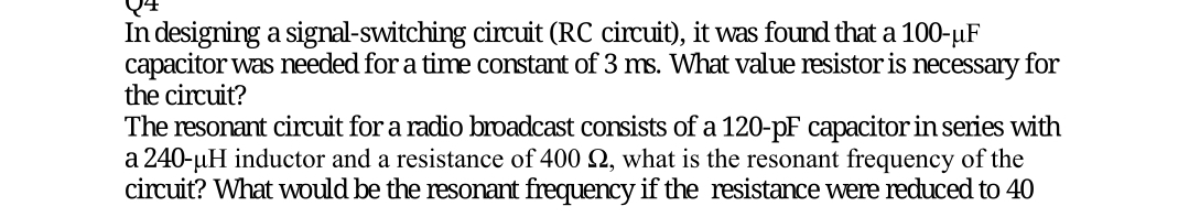 In designing a signal-switching circuit (RC circuit), it was found that a 100-µF
capacitor was needed for a time constant of 3 ms. What value resistor is necessary for
the circuit?
The resonant circuit for a radio broadcast consists of a 120-pF capacitor in series with
a 240-uH inductor and a resistance of 400 2, what is the resonant frequency of the
circuit? What would be the resonant frequency if the resistance were reduced to 40
