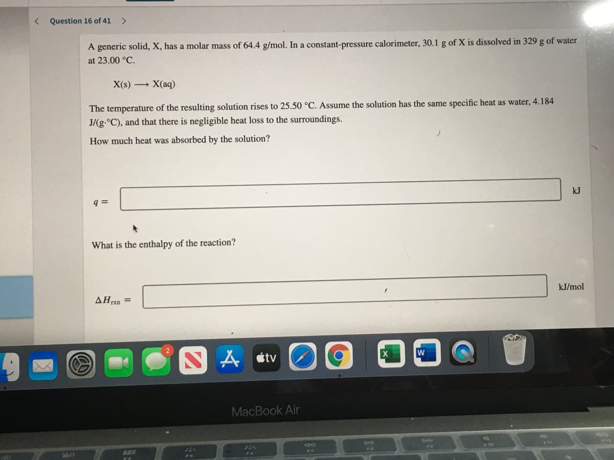 < Question 16 of 41
<>
A generic solid, X, has a molar mass of 64.4 g/mol. In a constant-pressure calorimeter, 30.1 g of X is dissolved in 329 g of water
at 23.00 °C.
X(s) → X(aq)
The temperature of the resulting solution rises to 25.50 °C. Assume the solution has the same specific heat as water, 4.184
J/(g.°C), and that there is negligible heat loss to the surroundings.
How much heat was absorbed by the solution?
kJ
q =
What is the enthalpy of the reaction?
kJ/mol
AHxn =
N A «tv
MacBook Air
888
