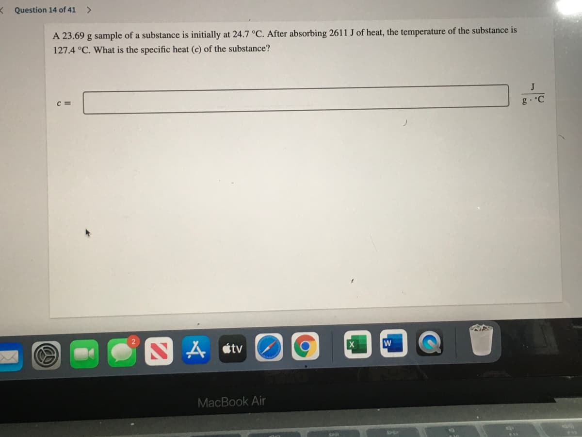 K Question 14 of 41
<>
A 23.69 g sample of a substance is initially at 24.7 °C. After absorbing 2611 J of heat, the temperature of the substance is
127.4 °C. What is the specific heat (c) of the substance?
C =
g. °C
A étv
MacBook Air
