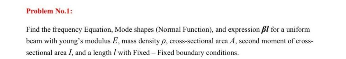 Problem No.1:
Find the frequency Equation, Mode shapes (Normal Function), and expression ßl for a uniform
beam with young's modulus E, mass density p, cross-sectional area A, second moment of cross-
sectional area I, and a length / with Fixed - Fixed boundary conditions.