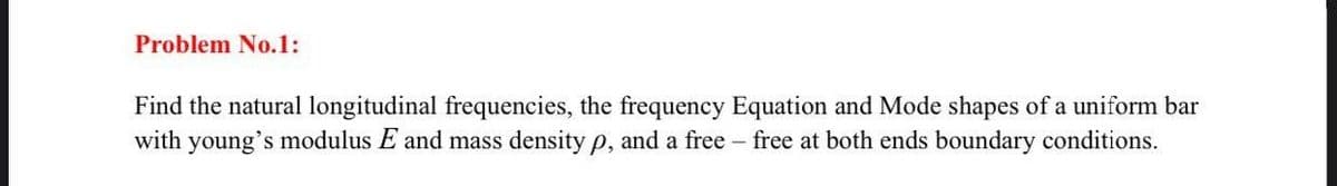 Problem No.1:
Find the natural longitudinal frequencies, the frequency Equation and Mode shapes of a uniform bar
with young's modulus E and mass density p, and a free free at both ends boundary conditions.