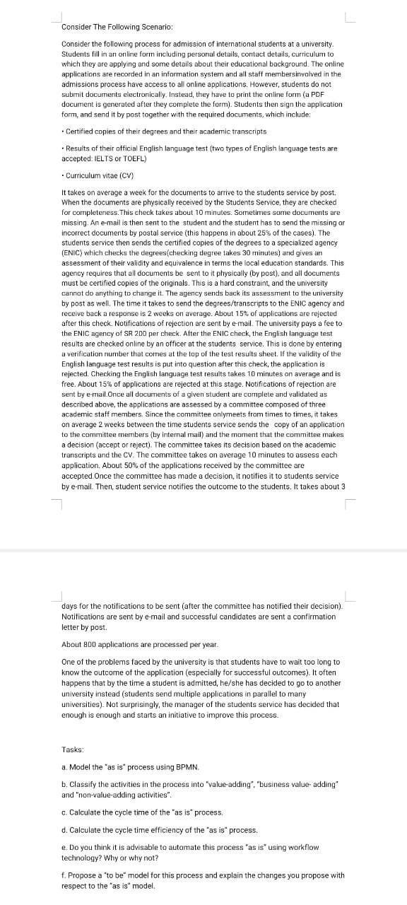 Consider The Following Scenario:
Consider the following process for admission of international students at a university.
Students fill in an online form including personal details, contact details, curriculum to
which they are applying and some details about their educational background. The online
applications are recorded in an information system and all staff membersinvolved in the
admissions process have access to all online applications. However, students do not
submit documents electronically. Instead, they have to print the online form (a PDF
document is generated after they complete the form). Students then sign the application
form, and send it by post together with the required documents, which include:
• Certified copies of their degrees and their academic transcripts
.
• Results of their official English language test (two types of English language tests are
accepted: IELTS or TOEFL)
• Curriculum vitae (CV)
It takes on average a week for the documents to arrive to the students service by post.
When the documents are physically received by the Students Service, they are checked
for completeness. This check takes about 10 minutes. Sometimes some documents are
missing. An e-mail is then sent to the student and the student has to send the missing or
incorrect documents by postal service (this happens in about 25% of the cases). The
students service then sends the certified copies of the degrees to a specialized agency
(ENIC) which checks the degrees(checking degree takes 30 minutes) and gives an
assessment of their validity and equivalence in terms the local education standards. This
agency requires that all documents be sent to it physically (by post), and all documents
must be certified copies of the originals. This is a hard constraint, and the university
cannot do anything to change it. The agency sends back its assessment to the university
by post as well. The time it takes to send the degrees/transcripts to the ENIC agency and
receive back a response is 2 weeks on average. About 15% of applications are rejected
after this check. Notifications of rejection are sent by e-mail. The university pays a fee to
the ENIC agency of SR 200 per check. After the ENIC check, the English language test
results are checked online by an officer at the students service. This is done by entering
a verification number that comes at the top of the test results sheet. If the validity of the
English language test results is put into question after this check, the application is
rejected. Checking the English language test results takes 10 minutes on average and is
free. About 15% of applications are rejected at this stage. Notifications of rejection are
sent by e-mail.Once all documents of a given student are complete and validated as
described above, the applications are assessed by a committee composed of three
academic staff members. Since the committee onlymeets from times to times, it takes
on average 2 weeks between the time students service sends the copy of an application
to the committee members (by internal mail) and the moment that the committee makes
a decision (accept or reject). The committee takes its decision based on the academic
transcripts and the CV. The committee takes on average 10 minutes to assess each
application. About 50% of the applications received by the committee are
accepted.Once the committee has made a decision, it notifies it to students service
by e-mail. Then, student service notifies the outcome to the students. It takes about 3
days for the notifications to be sent (after the committee has notified their decision).
Notifications are sent by e-mail and successful candidates are sent a confirmation
letter by post.
About 800 applications are processed per year.
One of the problems faced by the university is that students have to wait too long to
know the outcome of the application (especially for successful outcomes). It often
happens that by the time a student is admitted, he/she has decided to go to another
university instead (students send multiple applications in parallel to many
universities). Not surprisingly, the manager of the students service has decided that
enough is enough and starts an initiative to improve this process.
Tasks:
a. Model the "as is" process using BPMN.
b. Classify the activities in the process into "value-adding", "business value-adding"
and "non-value-adding activities".
c. Calculate the cycle time of the "as is" process.
d. Calculate the cycle time efficiency of the "as is" process.
e. Do you think it is advisable to automate this process "as is" using workflow
technology? Why or why not?
f. Propose a "to be" model for this process and explain the changes you propose with
respect to the "as is" model.