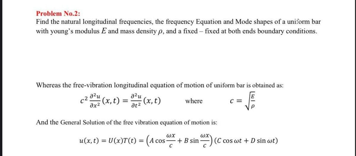 Problem No.2:
Find the natural longitudinal frequencies, the frequency Equation and Mode shapes of a uniform bar
with young's modulus E and mass density p, and a fixed - fixed at both ends boundary conditions.
Whereas the free-vibration longitudinal equation of motion of uniform bar is obtained as:
c²
20²² (x, t) = 0²/²² (x, t)
2²u
?t2
where
And the General Solution of the free vibration equation of motion is:
ωχ
+ B sin
с
u(x, t) = U(x)T(t) = (A cc
A cos
ωχ
C =
Р
(C cos wt + D sin wt)