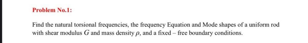 Problem No.1:
Find the natural torsional frequencies, the frequency Equation and Mode shapes of a uniform rod
with shear modulus G and mass density p, and a fixed - free boundary conditions.