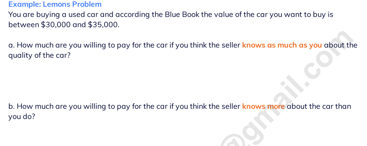 Example: Lemons Problem
You are buying a used car and according the Blue Book the value of the car you want to buy is
between $30,000 and $35,000.
a. How much are you willing to pay for the car if you think the seller knows as much as you about the
quality of the car?
b. How much are you willing to pay for the car if you think the seller knows
you do?
about the car than
@gmail.co