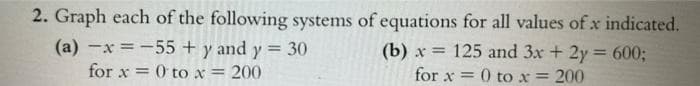 2. Graph each of the following systems of equations for all values of x indicated.
(a) x = -55 + y and y = 30
(b)x= 125 and 3x + 2y = 600;
for x = 0 to x = 200
for x = 0 to x = 200