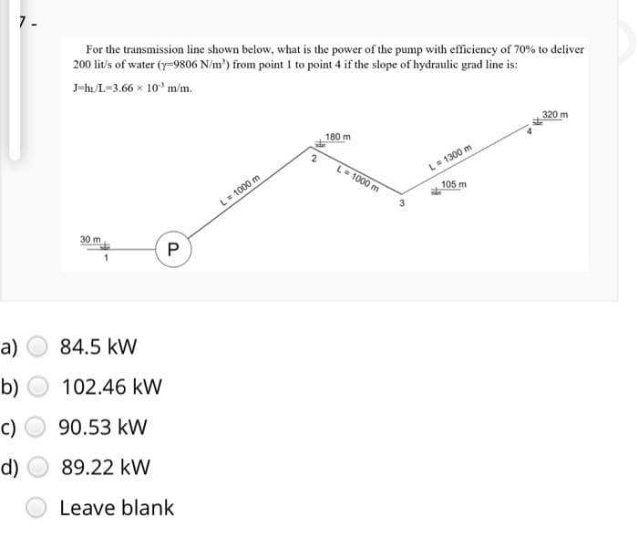 7-
a)
b)
c)
d)
For the transmission line shown below, what is the power of the pump with efficiency of 70% to deliver
200 lit/s of water (y=9806 N/m³) from point I to point 4 if the slope of hydraulic grad line is:
J=hi/L=3.66 x 10³ m/m.
30 m
P
84.5 KW
102.46 kW
90.53 KW
89.22 KW
Leave blank
L = 1000 m
2
180 m
L = 1000 m
3
L = 1300 m
105 m
320 m