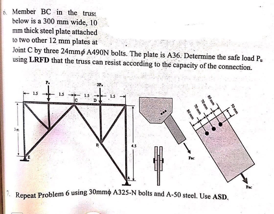 6. Member BC in the truss
below is a 300 mm wide, 10
mm thick steel plate attached
to two other 12 mm plates at
Joint C by three 24mmp A490N bolts. The plate is A36. Determine the safe load Pu
using LRFD that the truss can resist according to the capacity of the connection.
15
15
с
1.5
3P.
+
D
1.5
80 mm
70 mm
70 mm
80 mm
Fac
7. Repeat Problem 6 using 30mm A325-N bolts and A-50 steel. Use ASD.
50 mm
Fac