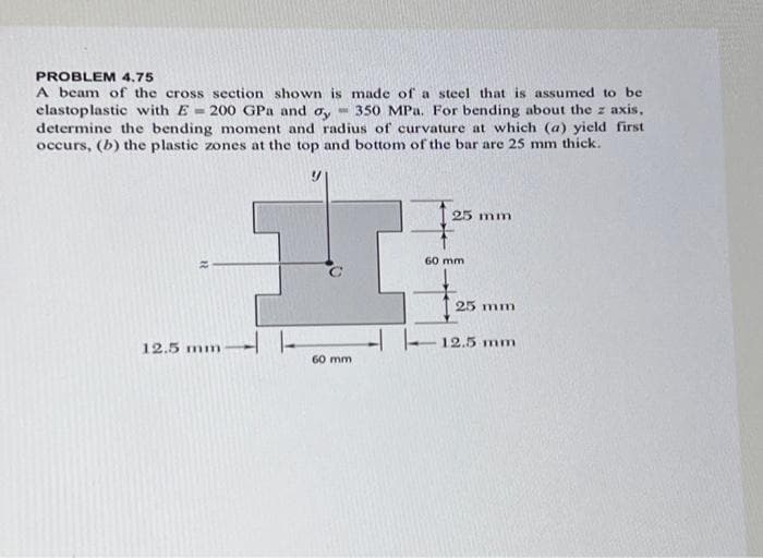 PROBLEM 4.75
A beam of the cross section shown is made of a steel that is assumed to be
elastoplastic with E= 200 GPa and ay 350 MPa. For bending about the z axis,
determine the bending moment and radius of curvature at which (a) yield first
occurs, (b) the plastic zones at the top and bottom of the bar are 25 mm thick.
12.5 mm
60 mm
25 mm
60 mm
25 mm
-12.5 mm