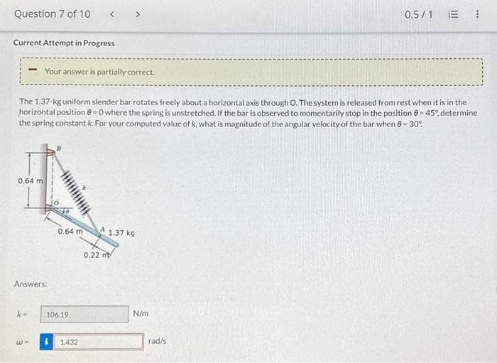 Question 7 of 10
Current Attempt in Progress
- Your answer is partially correct.
The 1.37-kg uniform slender bar rotates freely about a horizontal axis through O. The system is released from rest when it is in the
horizontal position @=0 where the spring is unstretched. If the bar is observed to momentarily stop in the position -45%, determine
the spring constant k. For your computed value of k, what is magnitude of the angular velocity of the bar when 0-30°
0.64 m
Answers:
k=
W =
0.64 m
106.19
1.432
1.37 kg
0.22 mt
N/m
0.5/1
rad/s