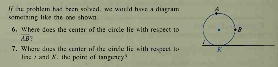 If the problem had been solved, we would have a diagram
something like the one shown.
6. Where does the center of the circle lie with respect to
AB?
B
7. Where does the center of the circle lie with respect to
line t and K, the point of tangency?
K
