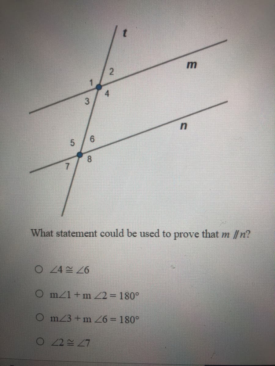 ### Proving Parallel Lines

The image presents a diagram featuring two parallel lines, labeled as \( m \) and \( n \), which are intersected by a transversal line labeled \( t \). The intersections form eight angles, numbered 1 through 8. Each angle is marked at the point where the lines intersect.

Here's a detailed transcription of the diagram and the question:

---

**Diagram Description:**

- **Line \( t \):** A transversal line intersecting parallel lines \( m \) and \( n \).
- **Line \( m \):** A parallel line intersected by \( t \).
- **Line \( n \):** Another parallel line below line \( m \) intersected by \( t \).

**Angles formed:**
- At the intersection of \( m \) and \( t \): Angles 1, 2, 3, and 4.
- At the intersection of \( n \) and \( t \): Angles 5, 6, 7, and 8.

---

**Question:**

*What statement could be used to prove that \( m \parallel n \)?*

1. \( \angle 4 \cong \angle 6 \)
2. \( m \angle 1 + m \angle 2 = 180^\circ \)
3. \( m \angle 3 + m \angle 6 = 180^\circ \)
4. \( \angle 2 \cong \angle 7 \)

**Options:**
- O \( \angle 4 \cong \angle 6 \)
- O \( m \angle 1 + m \angle 2 = 180^\circ \)
- O \( m \angle 3 + m \angle 6 = 180^\circ \)
- O \( \angle 2 \cong \angle 7 \)

---

### Explanation:

To determine which statement can be used to prove that lines \( m \) and \( n \) are parallel, let's analyze each option:

1. **\( \angle 4 \cong \angle 6 \):** This states that angle 4 is congruent to angle 6. If these angles are corresponding angles, this could help prove the lines are parallel.

2. **\( m \angle 1 + m \angle 2 = 180^\circ \):** This states that the sum of the measures of angle 1