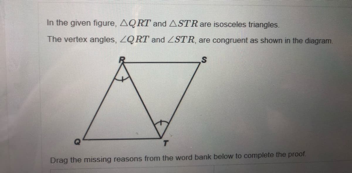 In the given figure, AQRT and ASTR are isosceles triangles.
The vertex angles, ZQRT and ZSTR, are congruent as shown in the diagram.
Drag the missing reasons from the word bank below to complete the proof.
