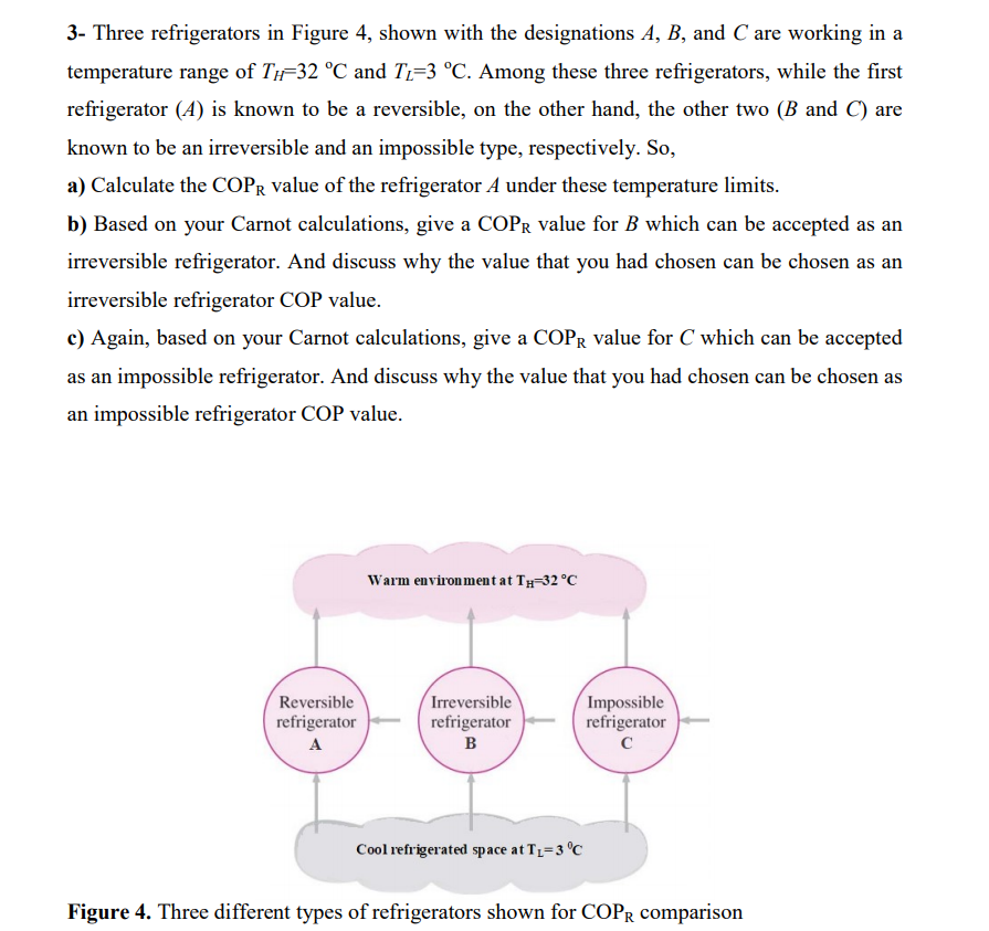 3- Three refrigerators in Figure 4, shown with the designations A, B, and C are working in a
temperature range of TH=32 °C and T1=3 °C. Among these three refrigerators, while the first
refrigerator (A) is known to be a reversible, on the other hand, the other two (B and C) are
known to be an irreversible and an impossible type, respectively. So,
a) Calculate the COPR value of the refrigerator A under these temperature limits.
b) Based on your Carnot calculations, give a COPR value for B which can be accepted as an
irreversible refrigerator. And discuss why the value that you had chosen can be chosen as an
irreversible refrigerator COP value.
c) Again, based on your Carnot calculations, give a COPR value for C which can be accepted
as an impossible refrigerator. And discuss why the value that you had chosen can be chosen as
an impossible refrigerator COP value.
Warm environ ment at Ty-32 °C
Irreversible
refrigerator
(Impossible
refrigerator
Reversible
refrigerator
A
B
Cool refrigerated space at T=3 °C
Figure 4. Three different types of refrigerators shown for COPR comparison
