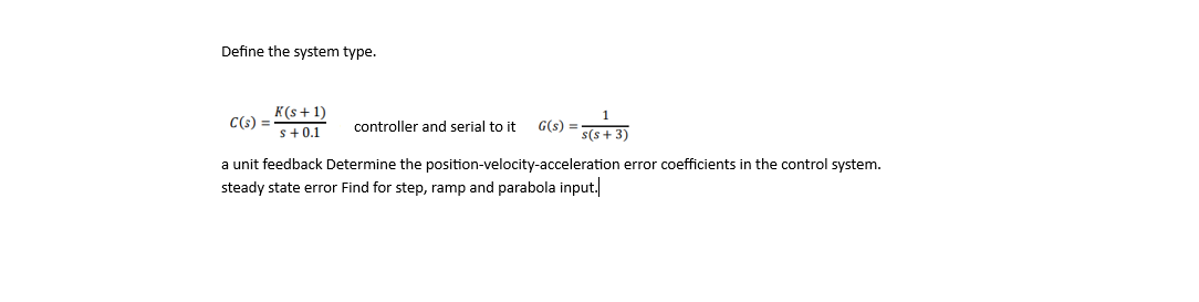 ### Determining the System Type in Control Theory

To define the type of a given control system, we must examine its components and feedback loop. Let's consider the following system:

#### Controller and System:
\[ C(s) = \frac{K(s + 1)}{s + 0.1} \]
\[ G(s) = \frac{1}{s(s + 3)} \]

where:
- \( C(s) \) represents the transfer function of the controller.
- \( G(s) \) represents the transfer function of the plant (system to be controlled).

### Unit Feedback System:
We assume a unit feedback for the system, meaning the feedback loop has a transfer function of 1.

### Error Coefficients:
For a control system, the position, velocity, and acceleration error coefficients are fundamental in determining the steady-state errors for different types of inputs (step, ramp, and parabolic).

#### Position Error Coefficient (\( K_p \)):
\[ K_p = \lim_{{s \to 0}} G(s) \cdot C(s) \]

#### Velocity Error Coefficient (\( K_v \)):
\[ K_v = \lim_{{s \to 0}} s \cdot G(s) \cdot C(s) \]

#### Acceleration Error Coefficient (\( K_a \)):
\[ K_a = \lim_{{s \to 0}} s^2 \cdot G(s) \cdot C(s) \]

### Steady-State Errors:
The steady-state error for different types of inputs are calculated as follows:

#### For Step Input:
\[ e_{ss} = \frac{1}{1 + K_p} \]

#### For Ramp Input:
\[ e_{ss} = \frac{1}{K_v} \]

#### For Parabolic Input:
\[ e_{ss} = \frac{1}{K_a} \]

### Conclusion:
Determine the system type by calculating these error coefficients and analyze the steady-state error for the given step, ramp, and parabolic inputs. This systematic approach allows us to understand the behavior and accuracy of the control system.