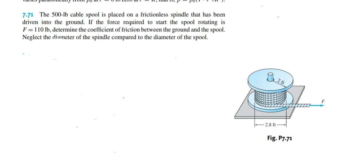 7-71 The 500-lb cable spool is placed on a frictionless spindle that has been
driven into the ground. If the force required to start the spool rotating is
F = 110 lb, determine the coefficient of friction between the ground and the spool.
Neglect the diameter of the spindle compared to the diameter of the spool.
2 ft
2.8 ft
Fig. P7.71
