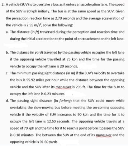 2. A vehicle (SUV) is to overtake a bus as it enters an acceleration lane. The speed
of the SUV is 80 kph initially. The bus is at the same speed as the SUV. Given
the perception reaction time as 2.70 seconds and the average acceleration of
the vehicle is 2.55 m/s, solve the following:
a. The distance (in ft) traversed during the perception and reaction time and
during the initial acceleration to the point of encroachment on the left lane.
b. The distance (in yard) travelled by the passing vehicle occupies the left lane
if the opposing vehicle travelled at 75 kph and the time for the passing
vehicle to occupy the left lane is 20 seconds.
c. The minimum passing sight distance (in m) if the SUV's velocity to overtake
the bus is 55.92 miles per hour while the distance between the opposing
vehicle and the SUV after its maneuver is 295 ft. The time for the SUV to
occupy the left lane is 0.23 minutes.
d. The passing sight distance (in furlong) that the SUV could move while
overtaking the slow-moving bus before meeting the on-coming opposing
vehicle if the velocity of SUV increases to 90 kph and the time for it to
occupy the left lane is 12.50 seconds. The opposing vehicle travels at a
speed of 70 kph and the time for it to reach a point before it passes the SUv
is 0.18 minutes. The between the SUV at the end of its maneuver and the
opposing vehicle is 91.60 yards.
