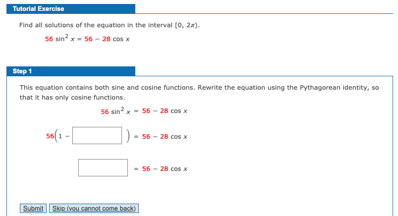 Tutorial Exercise
Find all solutions of the equation in the interval [0, 27).
56 sin? x = 56 – 28 cos x
Step 1
This equation contains both sine and cosine functions. Rewrite the equation using the Pythagorean identity, so
that it has only cosine functions.
56 sin? x = 56 - 28 cos x
56 1 -
= 56 - 28 cos x
= 56 - 28 cos x
Submit Skip (you cannot come back)
CO
