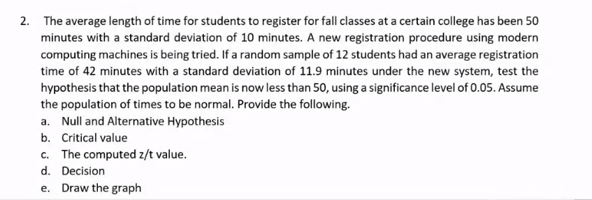 2. The average length of time for students to register for fall classes at a certain college has been 50
minutes with a standard deviation of 10 minutes. A new registration procedure using modern
computing machines is being tried. If a random sample of 12 students had an average registration
time of 42 minutes with a standard deviation of 11.9 minutes under the new system, test the
hypothesis that the population mean is now less than 50, using a significance level of 0.05. Assume
the population of times to be normal. Provide the following.
a. Null and Alternative Hypothesis
b. Critical value
c. The computed z/t value.
d. Decision
e. Draw the graph
