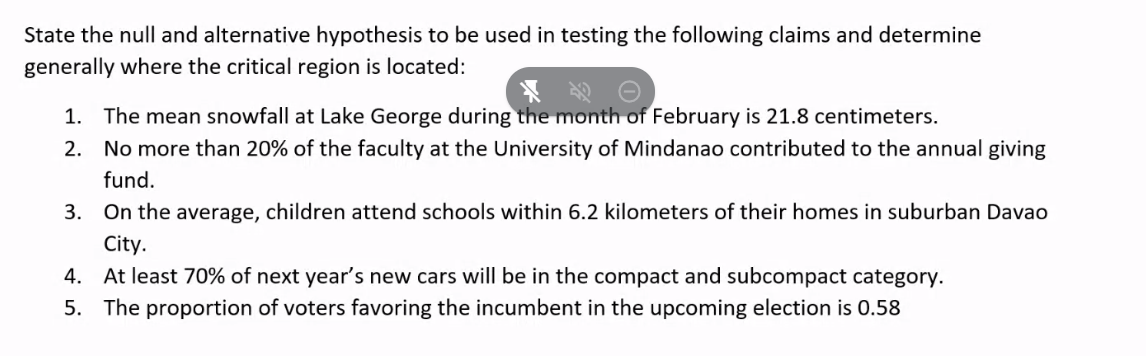 State the null and alternative hypothesis to be used in testing the following claims and determine
generally where the critical region is located:
1. The mean snowfall at Lake George during the month of February is 21.8 centimeters.
2. No more than 20% of the faculty at the University of Mindanao contributed to the annual giving
fund.
3. On the average, children attend schools within 6.2 kilometers of their homes in suburban Davao
City.
4. At least 70% of next year's new cars will be in the compact and subcompact category.
5. The proportion of voters favoring the incumbent in the upcoming election is 0.58
