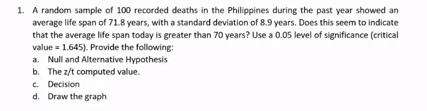 1. A random sample of 100 recorded deaths in the Philippines during the past year showed an
average life span of 71.8 years, with a standard deviation of 8.9 years. Does this seem to indicate
that the average life span today is greater than 70 years? Use a 0.05 level of significance (critical
value = 1.645). Provide the following:
a. Null and Alternative Hypothesis
b. The z/t computed value.
C.
Decision
d. Draw the graph
