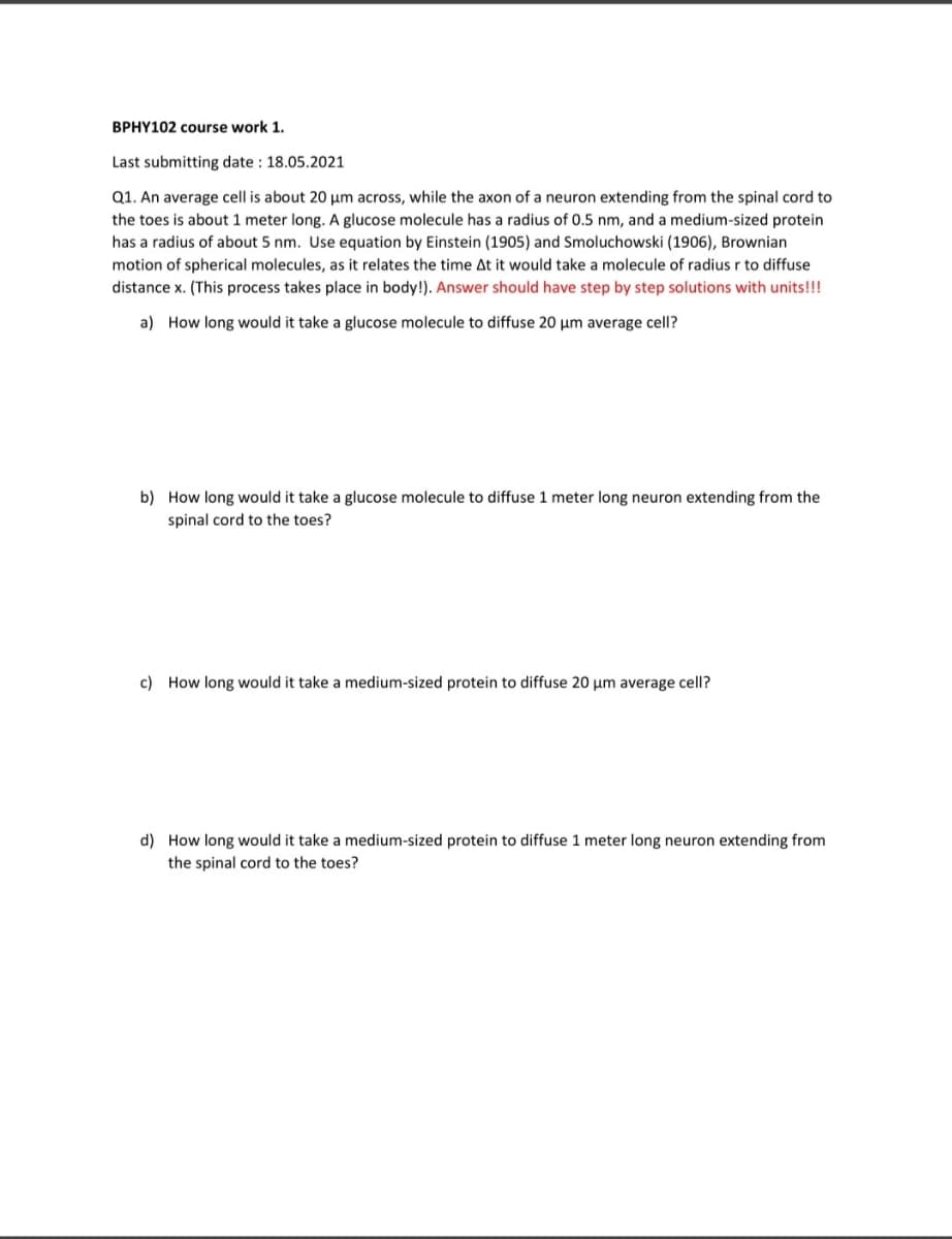BPHY102 course work 1.
Last submitting date : 18.05.2021
Q1. An average cell is about 20 um across, while the axon of a neuron extending from the spinal cord to
the toes is about 1 meter long. A glucose molecule has a radius of 0.5 nm, and a medium-sized protein
has a radius of about 5 nm. Use equation by Einstein (1905) and Smoluchowski (1906), Brownian
motion of spherical molecules, as it relates the time At it would take a molecule of radius r to diffuse
distance x. (This process takes place in body!). Answer should have step by step solutions with units!!!
a) How long would it take a glucose molecule to diffuse 20 µm average cell?
b) How long would it take a glucose molecule to diffuse 1 meter long neuron extending from the
spinal cord to the toes?
c) How long would it take a medium-sized protein to diffuse 20 µm average cell?
d) How long would it take a medium-sized protein to diffuse 1 meter long neuron extending from
the spinal cord to the toes?
