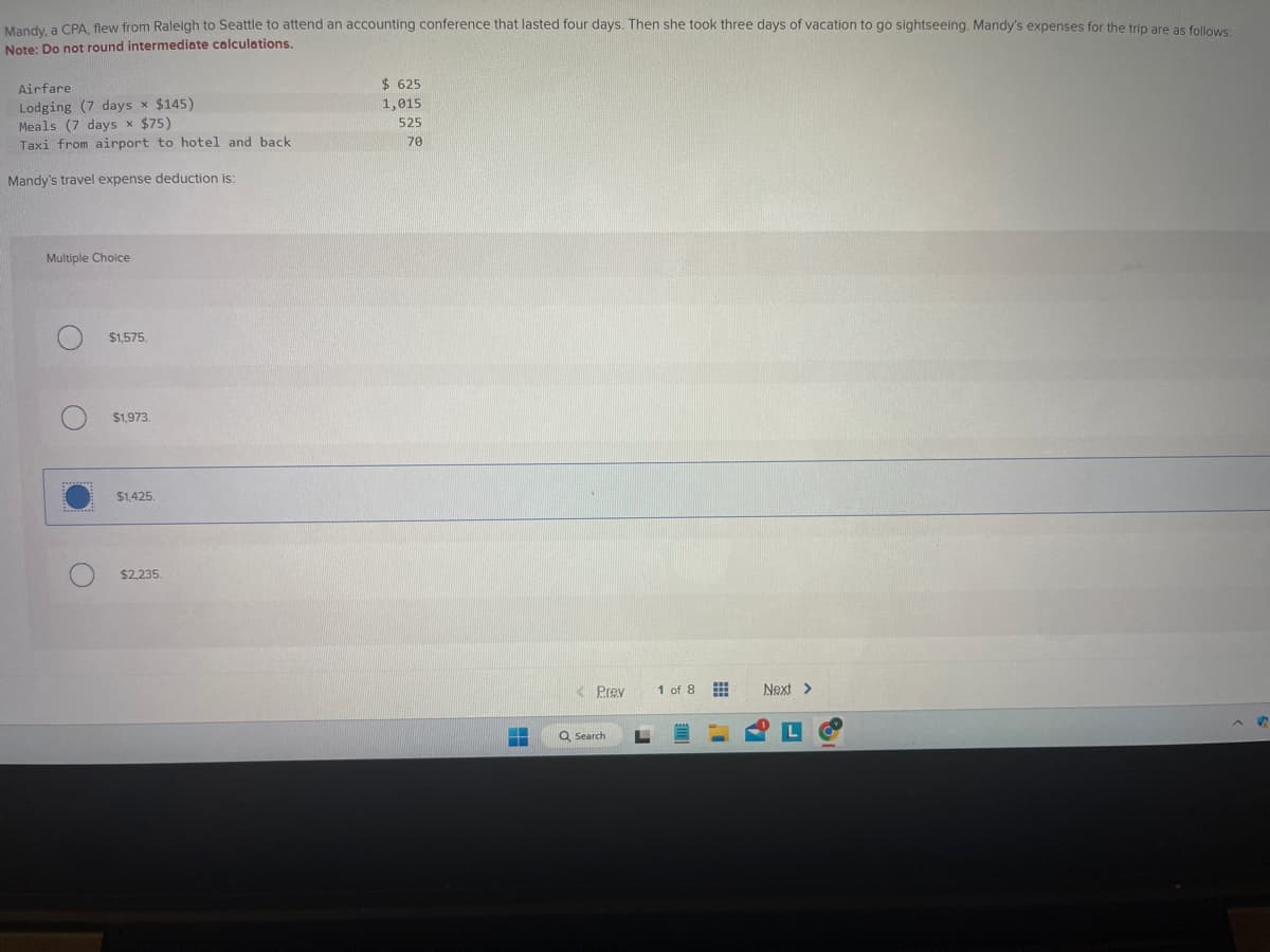 Mandy, a CPA, flew from Raleigh to Seattle to attend an accounting conference that lasted four days. Then she took three days of vacation to go sightseeing. Mandy's expenses for the trip are as follows:
Note: Do not round intermediate calculations.
Airfare.
Lodging (7 days x $145)
Meals (7 days x $75)
Taxi from airport to hotel and back
Mandy's travel expense deduction is:
Multiple Choice
O
$1,575.
$1,973.
$1,425.
$2,235.
$625
1,015
525
70
HE
<Prev
Q Search
L
1 of 8
www
Next >
S