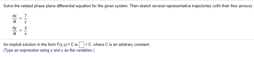 Solve the related phase plane differential equation for the given system. Then sketch several representative trajectories (with their flow arrows).
dx
7
dt
dy
4
%3D
dt
An implicit solution in the form F(x.y) = C is = C, where C is an arbitrary constant.
(Type an expression using x and y as the variables.)
