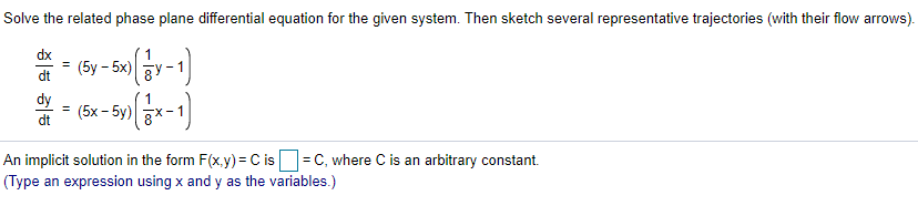 Solve the related phase plane differential equation for the given system. Then sketch several representative trajectories (with their flow arrows).
dx
(5y - 5x)y
%3!
dt
dy
= (5x - 5y) x-1|
dt
An implicit solution in the form F(x,y) = C is =C, where C is an arbitrary constant.
(Type an expression using x and y as the variables.)
