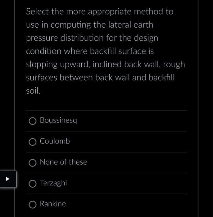 Select the more appropriate method to
use in computing the lateral earth
pressure distribution for the design
condition where backfill surface is
slopping upward, inclined back wall, rough
surfaces between back wall and backfill
soil.
Boussinesq
O Coulomb
None of these
Terzaghi
O Rankine