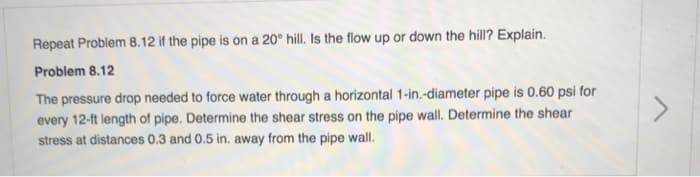 Repeat Problem 8.12 if the pipe is on a 20° hill. Is the flow up or down the hill? Explain.
Problem 8.12
The pressure drop needed to force water through a horizontal 1-in.-diameter pipe is 0.60 psi for
every 12-ft length of pipe. Determine the shear stress on the pipe wall. Determine the shear
stress at distances 0.3 and 0.5 in. away from the pipe wall.
>