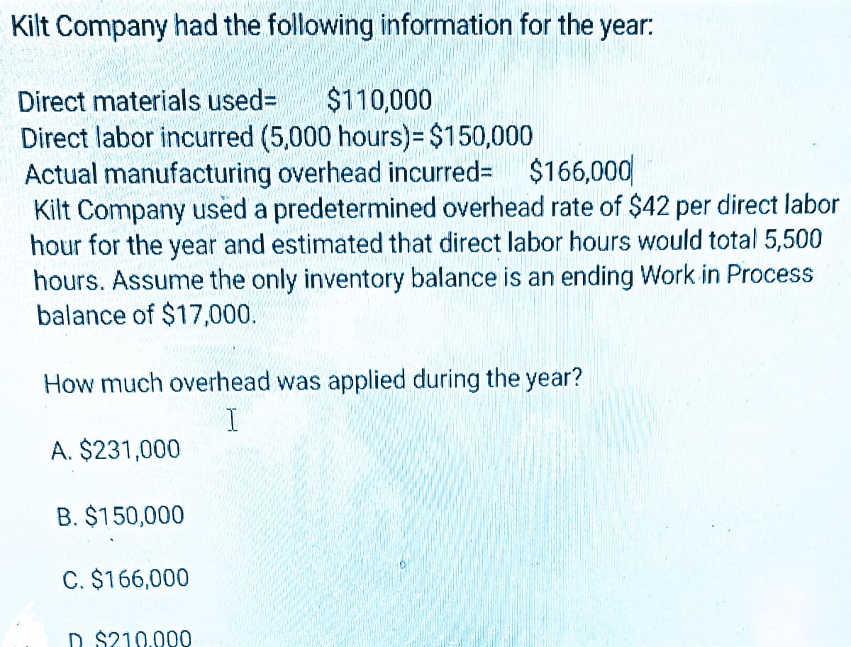 Kilt Company had the following information for the year:
Direct materials used= $110,000
Direct labor incurred (5,000 hours)= $150,000
319774
Actual manufacturing overhead incurred= $166,000
Kilt Company used a predetermined overhead rate of $42 per direct labor
hour for the year and estimated that direct labor hours would total 5,500
hours. Assume the only inventory balance is an ending Work in Process
balance of $17,000.
How much overhead was applied during the year?
I
A. $231,000
B. $150,000
C. $166,000
$210.000