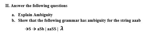 II. Answer the following questions
a. Explain Ambiguity
b. Show that the following grammar has ambiguity for the string aaab
>s > aSb | aaSS | A
