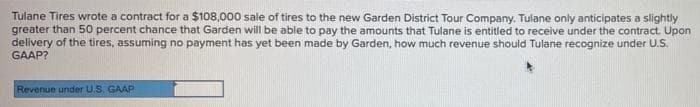 Tulane Tires wrote a contract for a $108,000 sale of tires to the new Garden District Tour Company. Tulane only anticipates a slightly
greater than 50 percent chance that Garden will be able to pay the amounts that Tulane is entitled to receive under the contract. Upon
delivery of the tires, assuming no payment has yet been made by Garden, how much revenue should Tulane recognize under U.S.
GAAP?
Revenue under U.S. GAAP