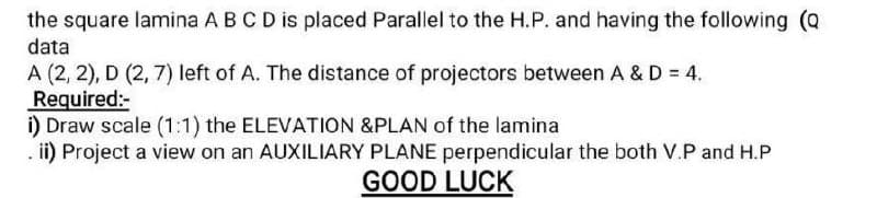 the square lamina A B C D is placed Parallel to the H.P. and having the following (Q
data
A (2, 2), D (2,7) left of A. The distance of projectors between A & D = 4.
Required:-
i) Draw scale (1:1) the ELEVATION &PLAN of the lamina
. ii) Project a view on an AUXILIARY PLANE perpendicular the both V.P and H.P
GOOD LUCK