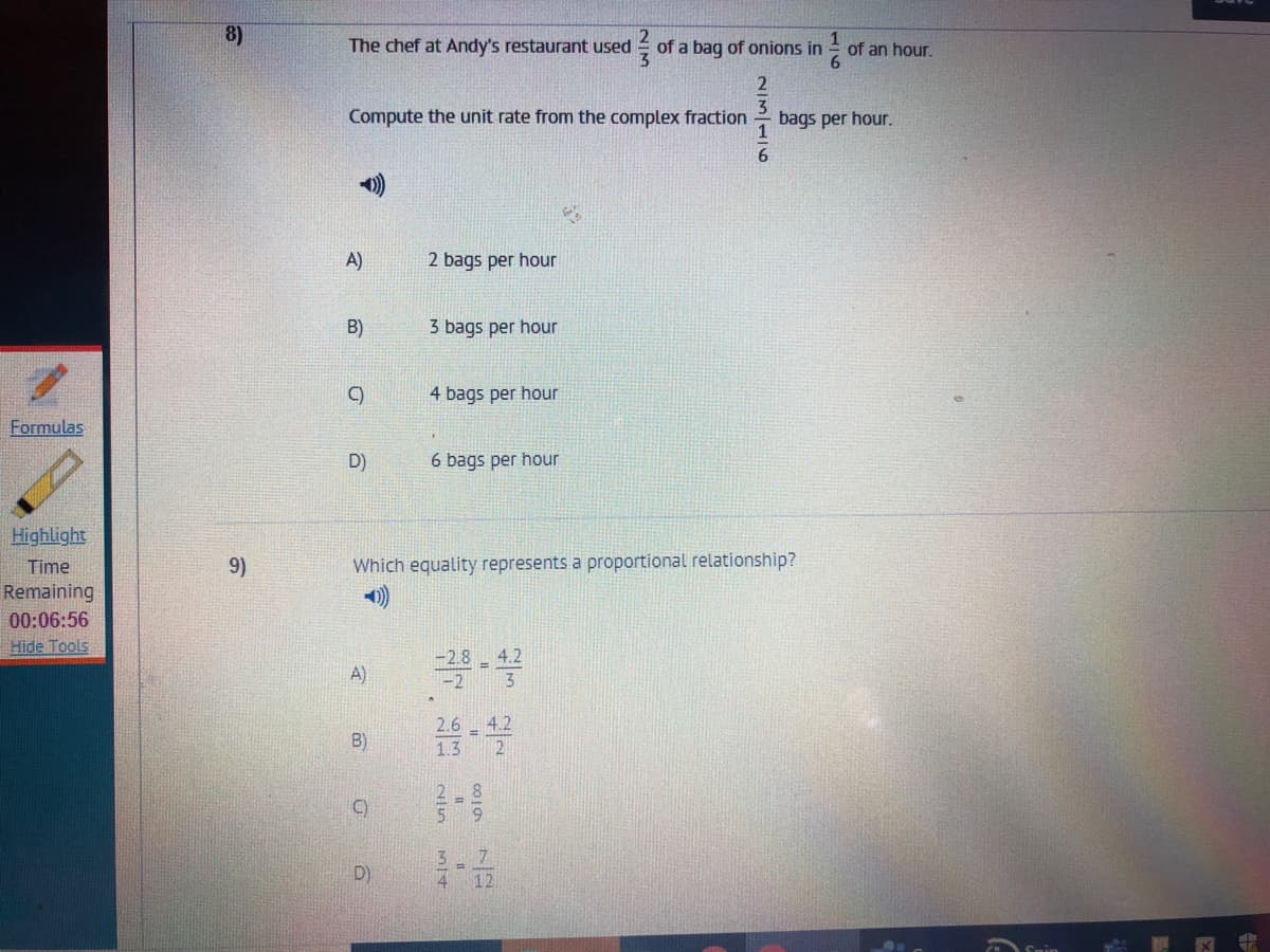 8)
The chef at Andy's restaurant used
- of a bag of onions in
of an hour.
Compute the unit rate from the complex fraction
bags per hour.
6.
A)
2 bags per hour
B)
3 bags per hour
4 bags per hour
Formulas
D)
6 bags per hour
Highlight
Time
9)
Which equality represents a proportional relationship?
Remaining
00:06:56
Hide Tools
4.2
A)
-2
2.6 4.2
B)
1.3
2 8
5 9
C)
3 7
D)
4 12
