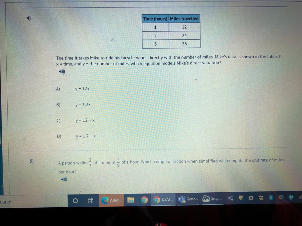 4)
Time (hours) Miles travelled
1
12
24
3
36
The time it takes Mike to ride his bicycle varies directly with the number of miles. Mike's data is shown in the table. If
x = time, and y = the number of miles, which equation models Mike's direct variation?
A)
y = 12x
B)
y = 1.2x
y = 12 + x
D)
y = 1.2 + x
5)
of a hour. Which complex fraction when simplified will compute the unit rate of miles
A person walks
of a mile in
per hour?
Adob..
USAT.
Gene.
A Snip .
earch
近
2/7
