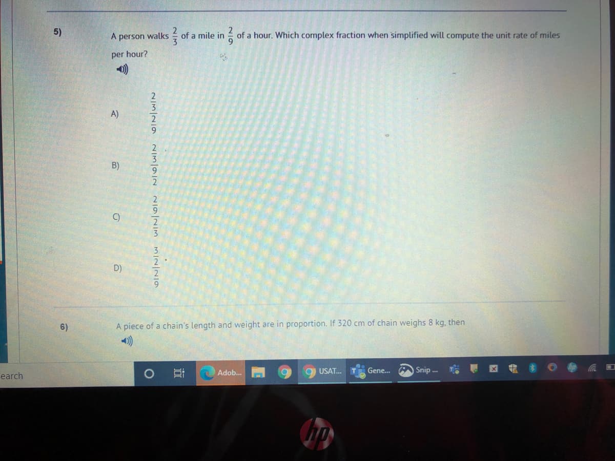 5)
A person walks
of a mile in
of a hour. Which complex fraction when simplified will compute the unit rate of miles
per hour?
A)
B)
9.
2
9.
C)
D)
6)
A piece of a chain's length and weight are in proportion. If 320 cm of chain weighs 8 kg, then
Adob...
9 USAT.
Gene..
Snip
因
earch
近
