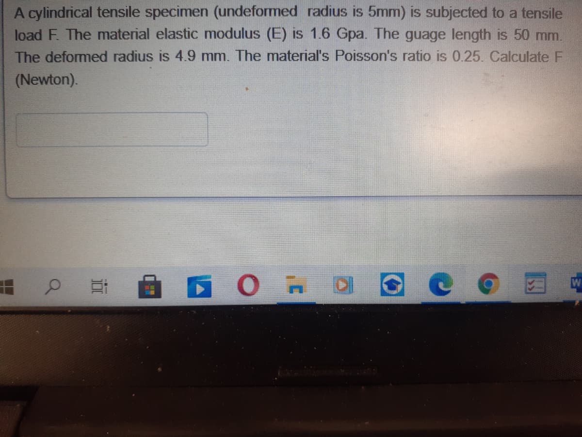 A cylindrical tensile specimen (undeformed radius is 5mm) is subjected to a tensile
load F. The material elastic modulus (E) is 1.6 Gpa. The guage length is 50 mm.
The deformed radius is 4.9 mm. The material's Poisson's ratio is 0.25. Calculate F
(Newton).
