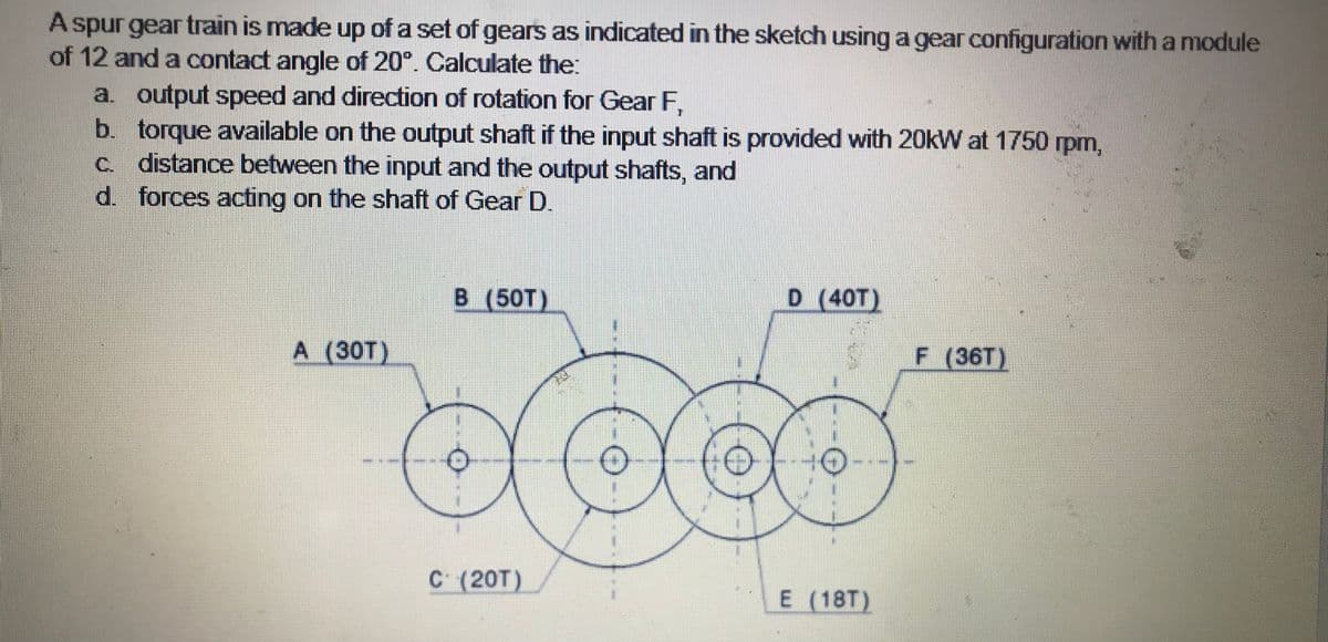 A spur gear train is made up of a set of gears as indicated in the sketch using a gear configuration with a module
of 12 and a contact angle of 20°. Calculate the:
a. output speed and direction of rotation for Gear F,
b. torque available on the output shaft if the input shaft is provided with 20kW at 1750 rpm,
C. distance between the input and the output shafts, and
d. forces acting on the shaft of Gear D.
B (50T)
D (40T)
A (30T)
F (36T)
C (20T)
E (18T)
