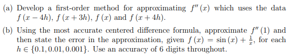 (a) Develop a first-order method for approximating f" (x) which uses the data
f (x – 4h), f (x + 3h), ƒ (x) and f (x + 4h).
(b) Using the most accurate centered difference formula, approximate f" (1) and
then state the error in the approximation, given f (r) = sin (x) + , for each
he {0.1,0.01, 0.001}. Use an accuracy of 6 digits throughout.
