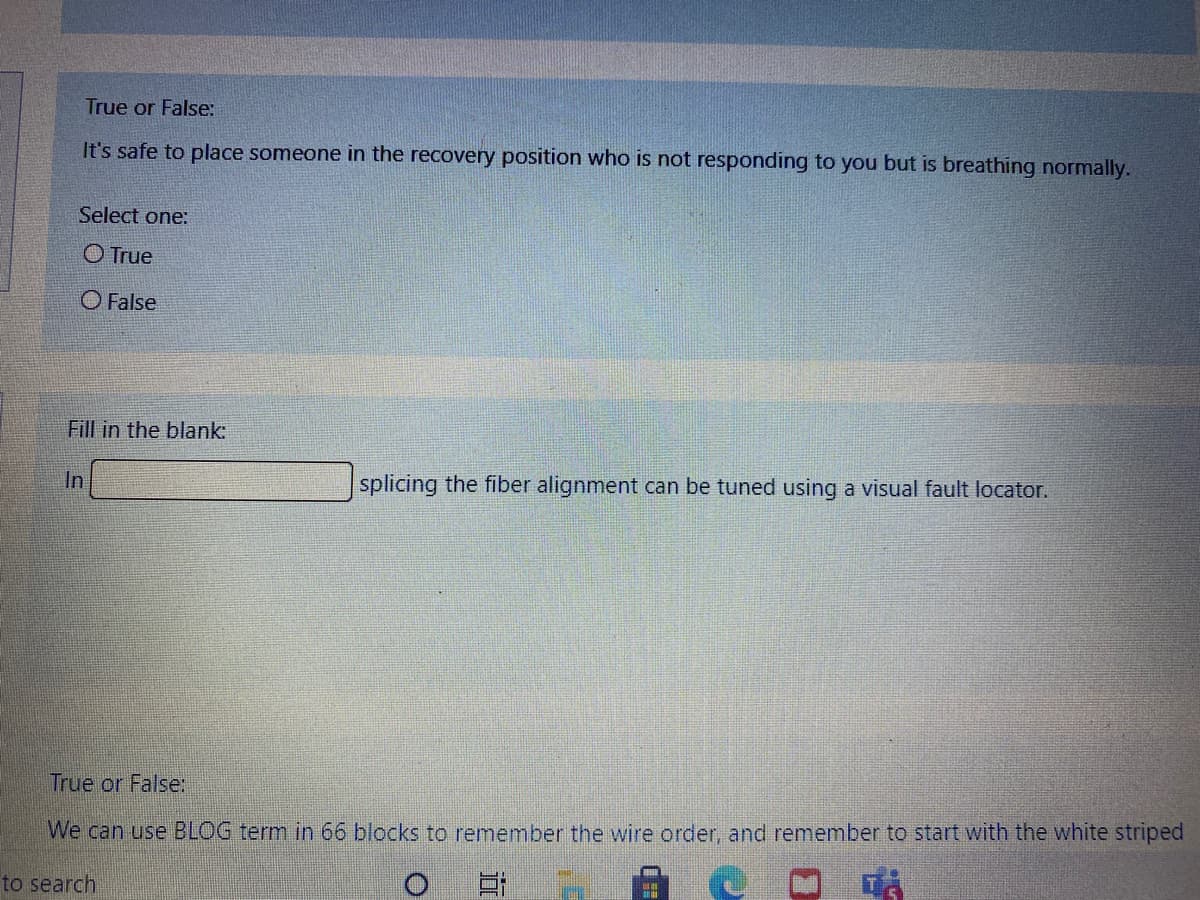 True or False:
It's safe to place someone in the recovery position who is not responding to you but is breathing normally.
Select one:
O True
O False
Fill in the blank:
In
splicing the fiber alignment can be tuned using a visual fault locator.
True or False:
We can use BLOG term in 66 blocks to remember the wire order, and remember to start with the white striped
to search
