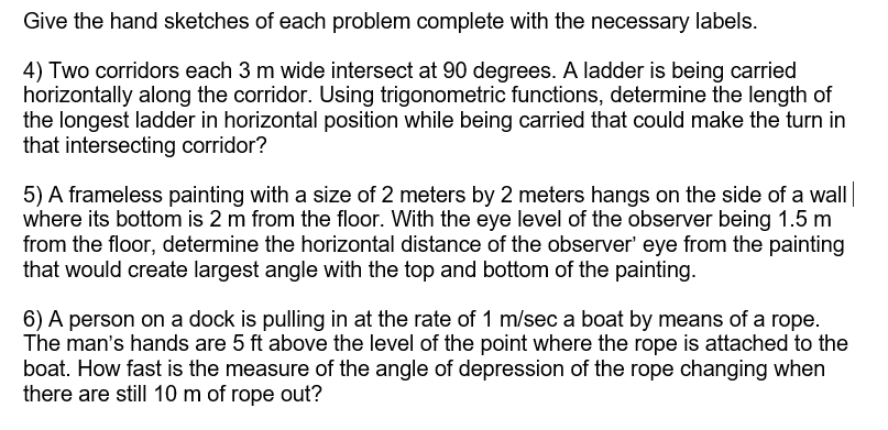 Give the hand sketches of each problem complete with the necessary labels.
4) Two corridors each 3 m wide intersect at 90 degrees. A ladder is being carried
horizontally along the corridor. Using trigonometric functions, determine the length of
the longest ladder in horizontal position while being carried that could make the turn in
that intersecting corridor?
5) A frameless painting with a size of 2 meters by 2 meters hangs on the side of a wall
where its bottom is 2 m from the floor. With the eye level of the observer being 1.5 m
from the floor, determine the horizontal distance of the observer' eye from the painting
that would create largest angle with the top and bottom of the painting.
6) A person on a dock is pulling in at the rate of 1 m/sec a boat by means of a rope.
The man's hands are 5 ft above the level of the point where the rope is attached to the
boat. How fast is the measure of the angle of depression of the rope changing when
there are still 10 m of rope out?
