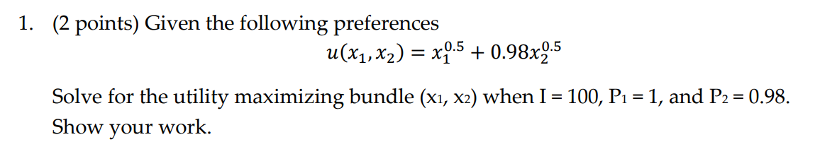 1. (2 points) Given the following preferences
u(x1,x2) = x5 + 0.98x95
%3D
Solve for the utility maximizing bundle (xı, x2) when I = 100, P1 = 1, and P2= 0.98.
Show your work.
