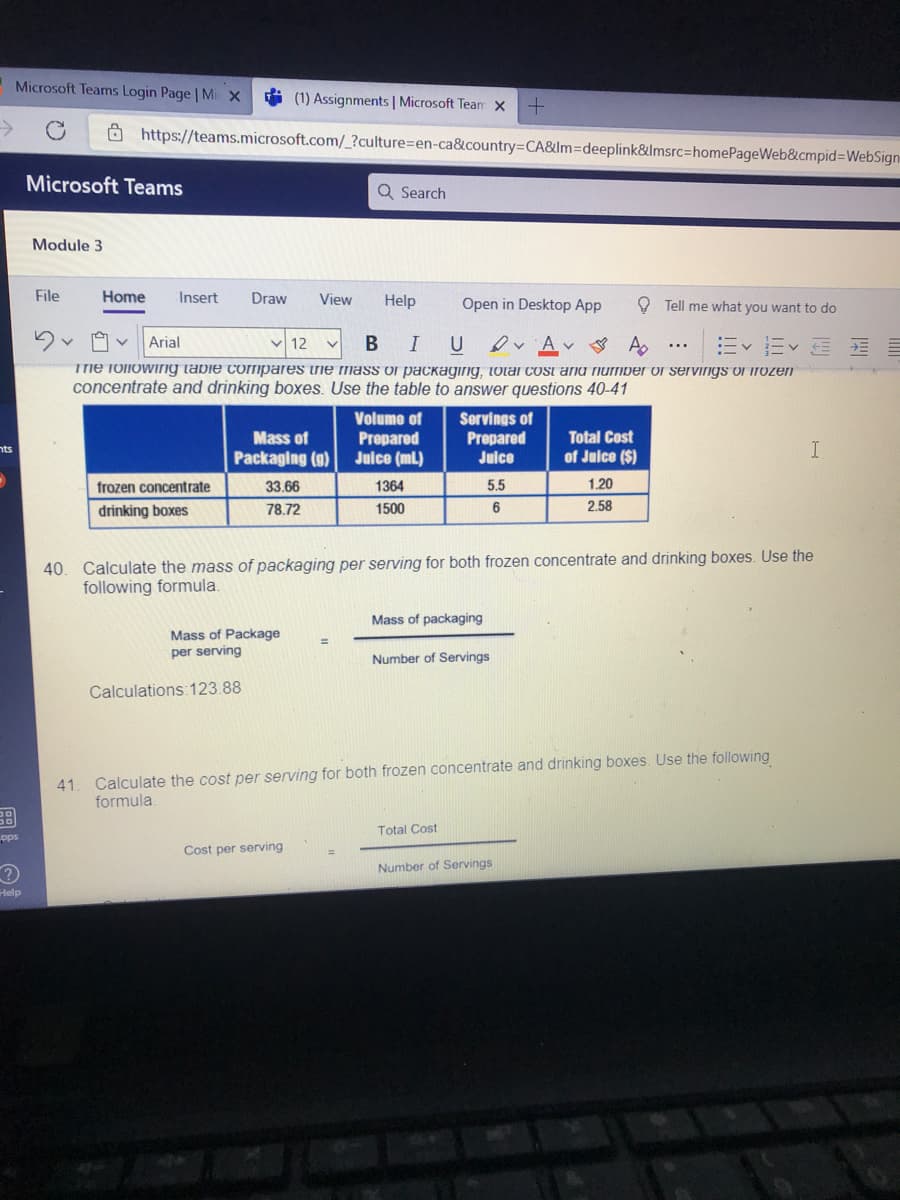 Microsoft Teams Login Page | Mi X
* (1) Assignments | Microsoft Team X
->
Ô https://teams.microsoft.com/_?culture=en-ca&country=DCA&lm=Ddeeplink&Imsrc=homePageWeb&cmpid=WebSign
Microsoft Teams
Q Search
Module 3
File
Home
Insert
Draw
View
Help
Open in Desktop App
O Tell me what you want to do
I U
Ev E E E
Arial
12
Tme following tabie compares irie mass of packaging, tolal cost and Tiumber of servirigs of irOzen
concentrate and drinking boxes. Use the table to answer questions 40-41
Servings of
Prepared
Julce
Volume of
Mass of
Packaging (9)
Total Cost
Рrepared
Juice (mL)
nts
of Juice ($)
I
frozen concentrate
33.66
1364
5.5
1.20
drinking boxes
78.72
1500
6
2.58
40. Calculate the mass of packaging per serving for both frozen concentrate and drinking boxes. Use the
following formula.
Mass of packaging
Mass of Package
per serving
Number of Servings
Calculations: 123.88
41. Calculate the cost per serving for both frozen concentrate and drinking boxes. Use the following
formula.
Total Cost
pps
Cost per serving
Number of Servings
Help
