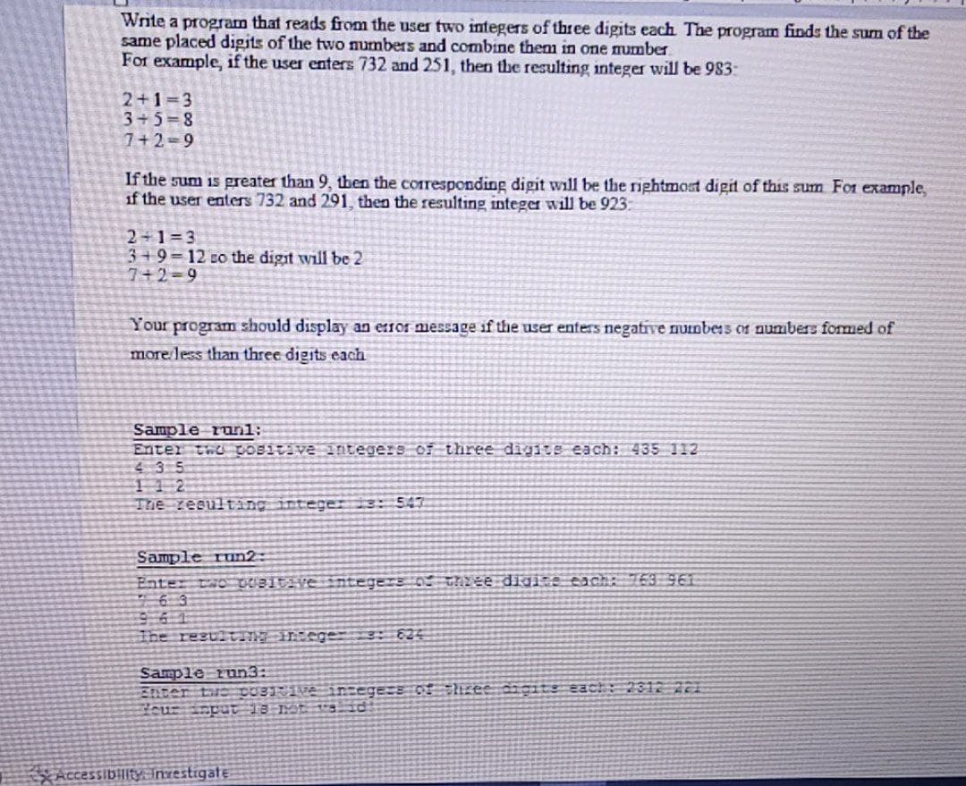 Write a program that reads from the user two integers of three digits each The program finds the sum of the
same placed digits of the two numbers and combine them in one number.
For example, if the user enters 732 and 251, then the resulting integer will be 983:
2+1=3
3+5=8
7+2-9
If the sum is greater than 9, then the corresponding digit will be the rightmost digit of this sum For example,
if the user enters 732 and 291, then the resulting integer will be 923:
2 1=3
3+9=12 so the digit will be 2
7+2=9
Your program should display an eror message if the user enters negative numbess or numbers fommed of
more less than three digits each
Sample runl:
Enter tho COBItive integers of three digits each: 435 112
435
The resulting integer is: 547
Sample run2:
Enter two BItaventegers o thiee digi:e each 163 961
6 3
The result Inege 62
Sample run3:
Enter tue cO31e insegers of shzee cagits each: 312 221
curinput 13 IMt 9 id
Accessibilityinrestigate
